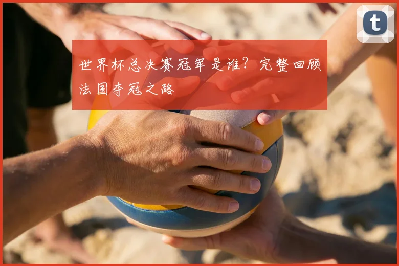 世界杯总决赛冠军是谁？完整回顾法国夺冠之路