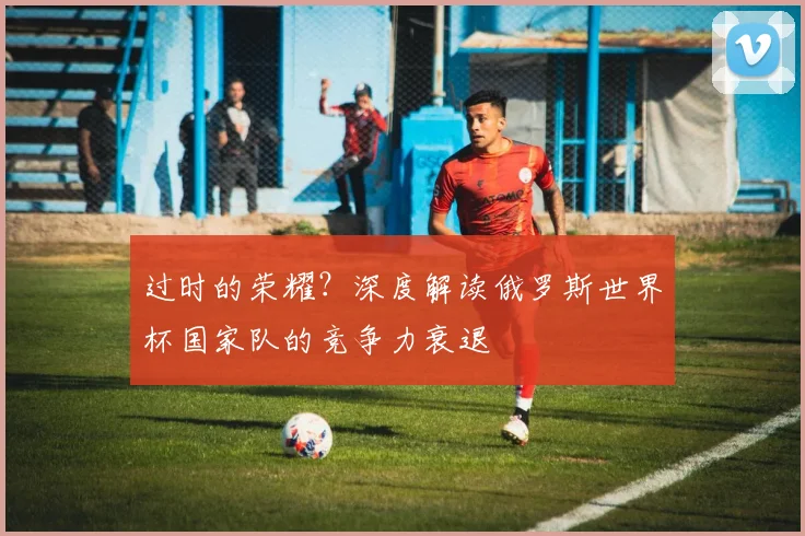 过时的荣耀?深度解读俄罗斯世界杯国家队的竞争力衰退