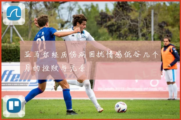 亚马尔经历伤病困扰情感低谷几个月的挫败与无奈