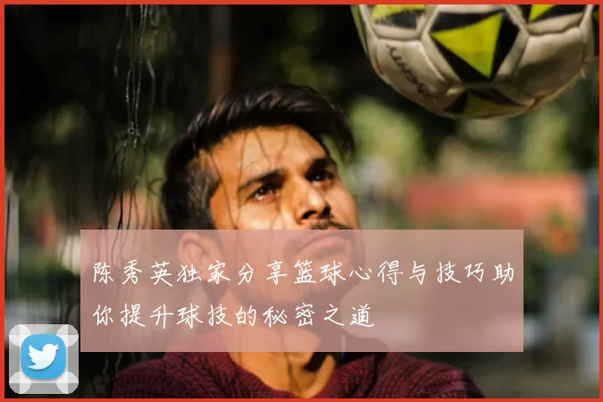 陈秀英独家分享篮球心得与技巧助你提升球技的秘密之道