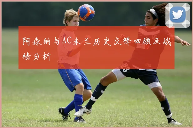 阿森纳与AC米兰历史交锋回顾及战绩分析