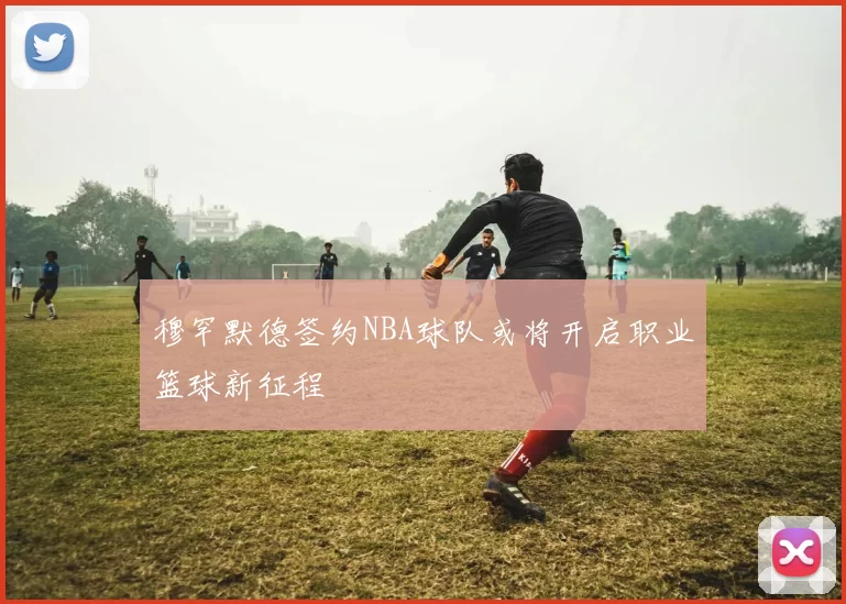 穆罕默德签约NBA球队或将开启职业篮球新征程