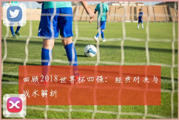 回顾2018世界杯四强:经典对决与战术解析