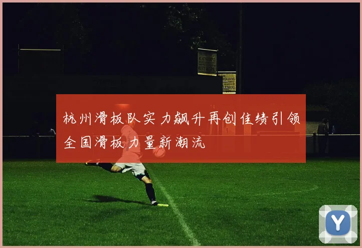 杭州滑板队实力飙升再创佳绩引领全国滑板力量新潮流