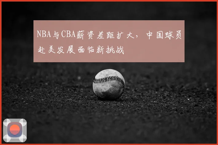 NBA与CBA薪资差距扩大,中国球员赴美发展面临新挑战