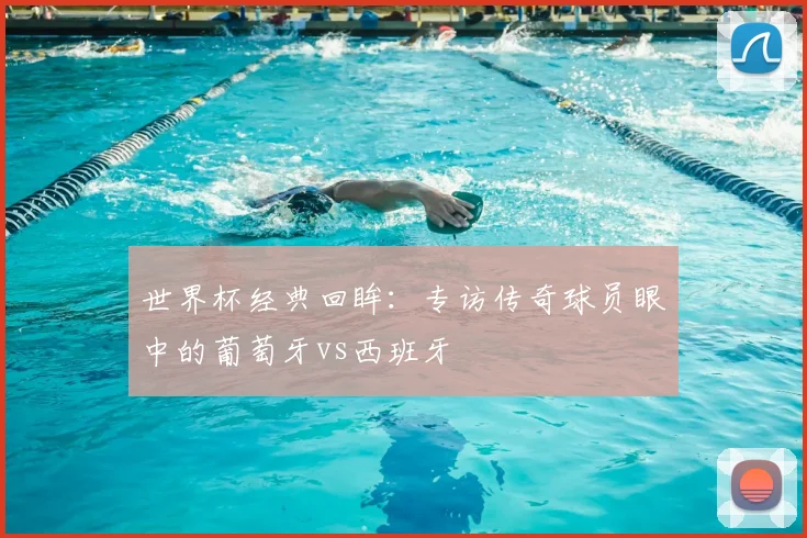 世界杯经典回眸：专访传奇球员眼中的葡萄牙vs西班牙