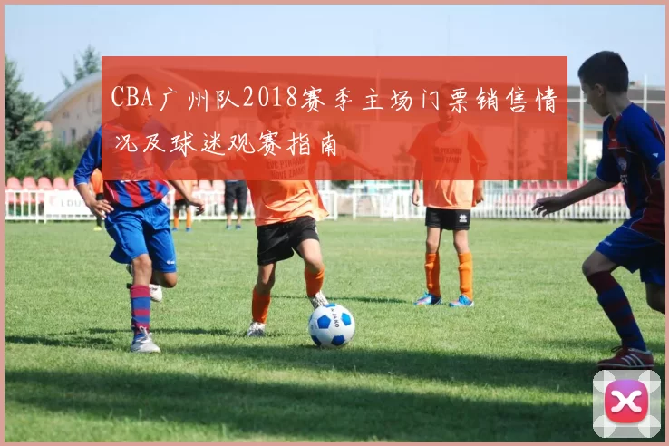 CBA广州队2018赛季主场门票销售情况及球迷观赛指南