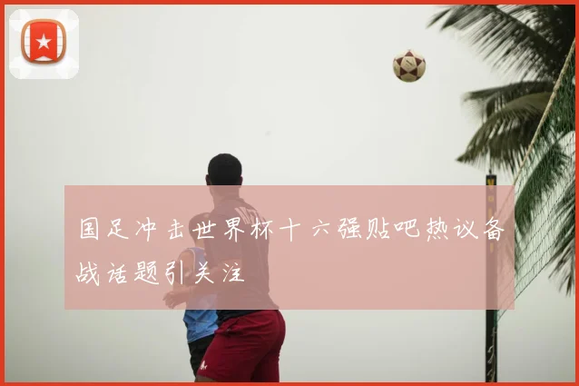 国足冲击世界杯十六强贴吧热议备战话题引关注