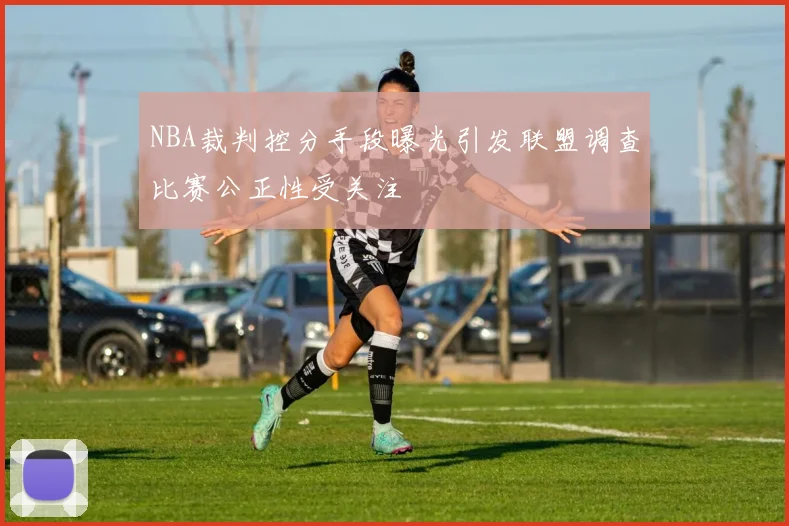 NBA裁判控分手段曝光引发联盟调查比赛公正性受关注