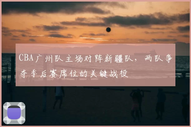 CBA广州队主场对阵新疆队，两队争夺季后赛席位的关键战役