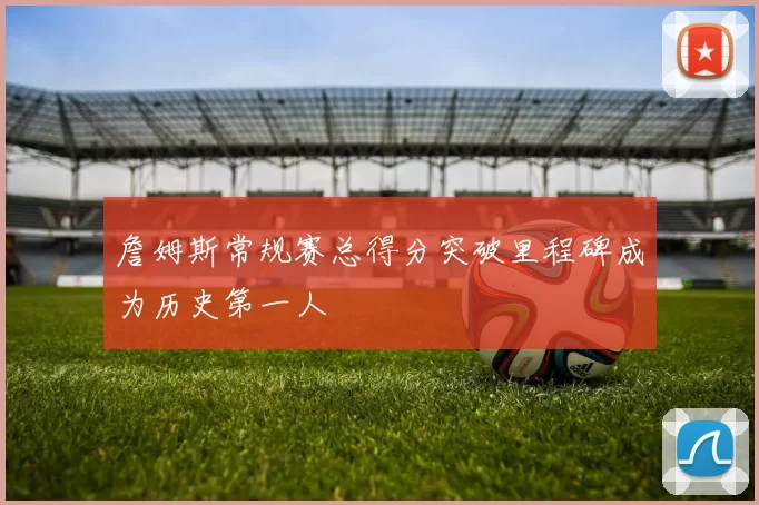 詹姆斯常规赛总得分突破里程碑成为历史第一人