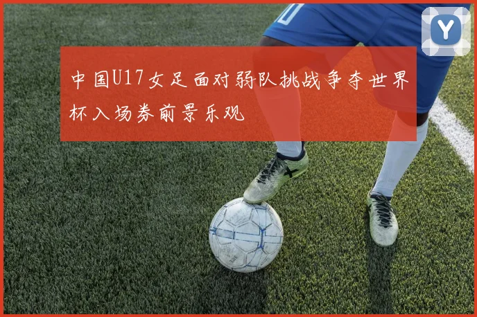 中国U17女足面对弱队挑战争夺世界杯入场券前景乐观